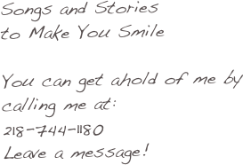 Songs and Stories 
to Make You Smile

You can get ahold of me by calling me at:
218-744-1180
Leave a message!
